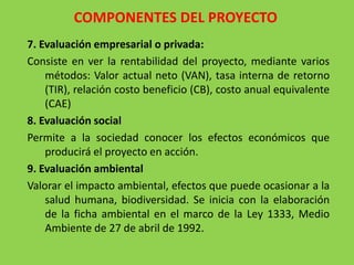 COMPONENTES DEL PROYECTO
7. Evaluación empresarial o privada:
Consiste en ver la rentabilidad del proyecto, mediante varios
    métodos: Valor actual neto (VAN), tasa interna de retorno
    (TIR), relación costo beneficio (CB), costo anual equivalente
    (CAE)
8. Evaluación social
Permite a la sociedad conocer los efectos económicos que
    producirá el proyecto en acción.
9. Evaluación ambiental
Valorar el impacto ambiental, efectos que puede ocasionar a la
    salud humana, biodiversidad. Se inicia con la elaboración
    de la ficha ambiental en el marco de la Ley 1333, Medio
    Ambiente de 27 de abril de 1992.
 