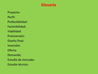 Glosario
Proyecto:
Perfil:
Prefactibilidad:
Factinibilidad:
Viabilidad:
Preinversión:
Diseño final:
Inversión:
Oferta:
Demanda:
Estudio de mercado:
Estudio técnico:
 