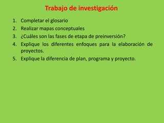Trabajo de investigación
1. Completar el glosario
2. Realizar mapas conceptuales
3. ¿Cuáles son las fases de etapa de preinversión?
4. Explique los diferentes enfoques para la elaboración de
   proyectos.
5. Explique la diferencia de plan, programa y proyecto.
 