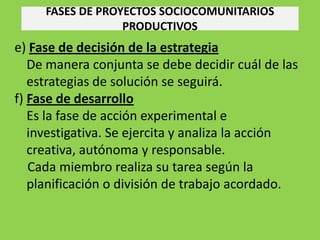 FASES DE PROYECTOS SOCIOCOMUNITARIOS
                  PRODUCTIVOS
e) Fase de decisión de la estrategia
   De manera conjunta se debe decidir cuál de las
   estrategias de solución se seguirá.
f) Fase de desarrollo
   Es la fase de acción experimental e
   investigativa. Se ejercita y analiza la acción
   creativa, autónoma y responsable.
   Cada miembro realiza su tarea según la
   planificación o división de trabajo acordado.
 