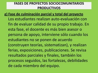 FASES DE PROYECTOS SOCIOCOMUNITARIOS
                   PRODUCTIVOS
g) Fase de culminación parcial y total del proyecto
  Los estudiantes realizan auto-evaluación con
  fin de evaluar calidad de su propio trabajo. En
  esta fase, el docente es más bien asesor o
  persona de apoyo, interviene sólo cuando los
  estudiantes no se ponen de acuerdo
  (construyen teorías, sistematizan), y realizan
  ferias, exposiciones, publicaciones. Se revisa
  resultados parciales y finales, también los
  procesos seguidos, las fortalezas, debilidades
  de cada miembro del equipo.
 