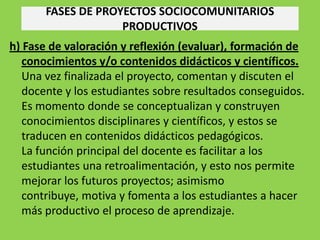 FASES DE PROYECTOS SOCIOCOMUNITARIOS
                    PRODUCTIVOS
h) Fase de valoración y reflexión (evaluar), formación de
   conocimientos y/o contenidos didácticos y científicos.
   Una vez finalizada el proyecto, comentan y discuten el
   docente y los estudiantes sobre resultados conseguidos.
   Es momento donde se conceptualizan y construyen
   conocimientos disciplinares y científicos, y estos se
   traducen en contenidos didácticos pedagógicos.
   La función principal del docente es facilitar a los
   estudiantes una retroalimentación, y esto nos permite
   mejorar los futuros proyectos; asimismo
   contribuye, motiva y fomenta a los estudiantes a hacer
   más productivo el proceso de aprendizaje.
 