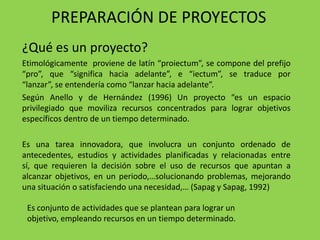 PREPARACIÓN DE PROYECTOS
¿Qué es un proyecto?
Etimológicamente proviene de latín “proiectum”, se compone del prefijo
“pro”, que “significa hacia adelante”, e “iectum”, se traduce por
“lanzar”, se entendería como “lanzar hacia adelante”.
Según Anello y de Hernández (1996) Un proyecto “es un espacio
privilegiado que moviliza recursos concentrados para lograr objetivos
específicos dentro de un tiempo determinado.

Es una tarea innovadora, que involucra un conjunto ordenado de
antecedentes, estudios y actividades planificadas y relacionadas entre
sí, que requieren la decisión sobre el uso de recursos que apuntan a
alcanzar objetivos, en un periodo,…solucionando problemas, mejorando
una situación o satisfaciendo una necesidad,… (Sapag y Sapag, 1992)

 Es conjunto de actividades que se plantean para lograr un
 objetivo, empleando recursos en un tiempo determinado.
 