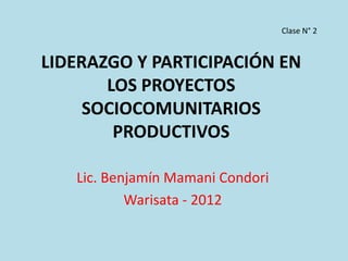 Clase N° 2


LIDERAZGO Y PARTICIPACIÓN EN
       LOS PROYECTOS
     SOCIOCOMUNITARIOS
        PRODUCTIVOS

   Lic. Benjamín Mamani Condori
           Warisata - 2012
 