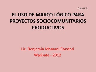 Clase N° 3

 EL USO DE MARCO LÓGICO PARA
PROYECTOS SOCIOCOMUNITARIOS
         PRODUCTIVOS


    Lic. Benjamín Mamani Condori
            Warisata - 2012
 
