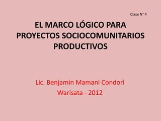 Clase N° 4

    EL MARCO LÓGICO PARA
PROYECTOS SOCIOCOMUNITARIOS
        PRODUCTIVOS


    Lic. Benjamín Mamani Condori
            Warisata - 2012
 