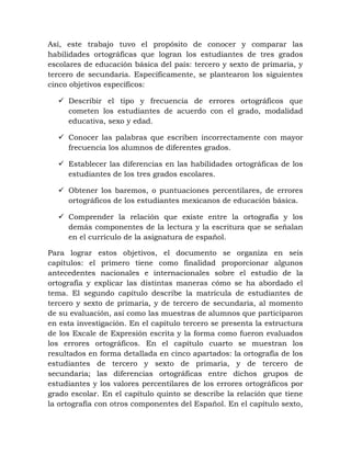 Así, este trabajo tuvo el propósito de conocer y comparar las
habilidades ortográficas que logran los estudiantes de tres grados
escolares de educación básica del país: tercero y sexto de primaria, y
tercero de secundaria. Específicamente, se plantearon los siguientes
cinco objetivos específicos:
 Describir el tipo y frecuencia de errores ortográficos que
cometen los estudiantes de acuerdo con el grado, modalidad
educativa, sexo y edad.
 Conocer las palabras que escriben incorrectamente con mayor
frecuencia los alumnos de diferentes grados.
 Establecer las diferencias en las habilidades ortográficas de los
estudiantes de los tres grados escolares.
 Obtener los baremos, o puntuaciones percentilares, de errores
ortográficos de los estudiantes mexicanos de educación básica.
 Comprender la relación que existe entre la ortografía y los
demás componentes de la lectura y la escritura que se señalan
en el currículo de la asignatura de español.
Para lograr estos objetivos, el documento se organiza en seis
capítulos: el primero tiene como finalidad proporcionar algunos
antecedentes nacionales e internacionales sobre el estudio de la
ortografía y explicar las distintas maneras cómo se ha abordado el
tema. El segundo capítulo describe la matrícula de estudiantes de
tercero y sexto de primaria, y de tercero de secundaria, al momento
de su evaluación, así como las muestras de alumnos que participaron
en esta investigación. En el capítulo tercero se presenta la estructura
de los Excale de Expresión escrita y la forma como fueron evaluados
los errores ortográficos. En el capítulo cuarto se muestran los
resultados en forma detallada en cinco apartados: la ortografía de los
estudiantes de tercero y sexto de primaria, y de tercero de
secundaria; las diferencias ortográficas entre dichos grupos de
estudiantes y los valores percentilares de los errores ortográficos por
grado escolar. En el capítulo quinto se describe la relación que tiene
la ortografía con otros componentes del Español. En el capítulo sexto,
 