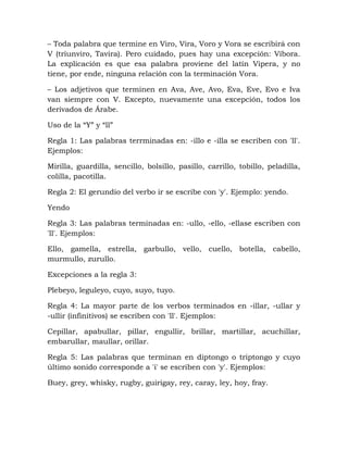 – Toda palabra que termine en Viro, Vira, Voro y Vora se escribirá con
V (triunviro, Tavira). Pero cuidado, pues hay una excepción: Víbora.
La explicación es que esa palabra proviene del latín Vipera, y no
tiene, por ende, ninguna relación con la terminación Vora.
– Los adjetivos que terminen en Ava, Ave, Avo, Eva, Eve, Evo e Iva
van siempre con V. Excepto, nuevamente una excepción, todos los
derivados de Árabe.
Uso de la “Y” y “ll”
Regla 1: Las palabras terrminadas en: -illo e -illa se escriben con 'll'.
Ejemplos:
Mirilla, guardilla, sencillo, bolsillo, pasillo, carrillo, tobillo, peladilla,
colilla, pacotilla.
Regla 2: El gerundio del verbo ir se escribe con 'y'. Ejemplo: yendo.
Yendo
Regla 3: Las palabras terminadas en: -ullo, -ello, -ellase escriben con
'll'. Ejemplos:
Ello, gamella, estrella, garbullo, vello, cuello, botella, cabello,
murmullo, zurullo.
Excepciones a la regla 3:
Plebeyo, leguleyo, cuyo, suyo, tuyo.
Regla 4: La mayor parte de los verbos terminados en -illar, -ullar y
-ullir (infinitivos) se escriben con 'll'. Ejemplos:
Cepillar, apabullar, pillar, engullir, brillar, martillar, acuchillar,
embarullar, maullar, orillar.
Regla 5: Las palabras que terminan en diptongo o triptongo y cuyo
último sonido corresponde a 'i' se escriben con 'y'. Ejemplos:
Buey, grey, whisky, rugby, guirigay, rey, caray, ley, hoy, fray.
 