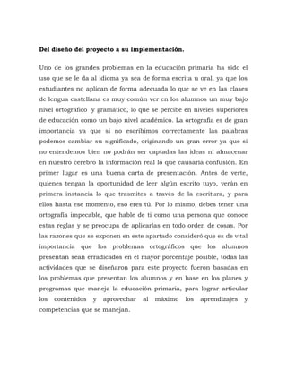 Del diseño del proyecto a su implementación.
Uno de los grandes problemas en la educación primaria ha sido el
uso que se le da al idioma ya sea de forma escrita u oral, ya que los
estudiantes no aplican de forma adecuada lo que se ve en las clases
de lengua castellana es muy común ver en los alumnos un muy bajo
nivel ortográfico y gramático, lo que se percibe en niveles superiores
de educación como un bajo nivel académico. La ortografía es de gran
importancia ya que si no escribimos correctamente las palabras
podemos cambiar su significado, originando un gran error ya que si
no entendemos bien no podrán ser captadas las ideas ni almacenar
en nuestro cerebro la información real lo que causaría confusión. En
primer lugar es una buena carta de presentación. Antes de verte,
quienes tengan la oportunidad de leer algún escrito tuyo, verán en
primera instancia lo que trasmites a través de la escritura, y para
ellos hasta ese momento, eso eres tú. Por lo mismo, debes tener una
ortografía impecable, que hable de ti como una persona que conoce
estas reglas y se preocupa de aplicarlas en todo orden de cosas. Por
las razones que se exponen en este apartado consideró que es de vital
importancia que los problemas ortográficos que los alumnos
presentan sean erradicados en el mayor porcentaje posible, todas las
actividades que se diseñaron para este proyecto fueron basadas en
los problemas que presentan los alumnos y en base en los planes y
programas que maneja la educación primaria, para lograr articular
los contenidos y aprovechar al máximo los aprendizajes y
competencias que se manejan.
 