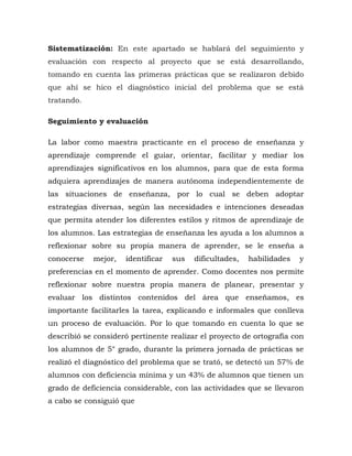 Sistematización: En este apartado se hablará del seguimiento y
evaluación con respecto al proyecto que se está desarrollando,
tomando en cuenta las primeras prácticas que se realizaron debido
que ahí se hico el diagnóstico inicial del problema que se está
tratando.
Seguimiento y evaluación
La labor como maestra practicante en el proceso de enseñanza y
aprendizaje comprende el guiar, orientar, facilitar y mediar los
aprendizajes significativos en los alumnos, para que de esta forma
adquiera aprendizajes de manera autónoma independientemente de
las situaciones de enseñanza, por lo cual se deben adoptar
estrategias diversas, según las necesidades e intenciones deseadas
que permita atender los diferentes estilos y ritmos de aprendizaje de
los alumnos. Las estrategias de enseñanza les ayuda a los alumnos a
reflexionar sobre su propia manera de aprender, se le enseña a
conocerse mejor, identificar sus dificultades, habilidades y
preferencias en el momento de aprender. Como docentes nos permite
reflexionar sobre nuestra propia manera de planear, presentar y
evaluar los distintos contenidos del área que enseñamos, es
importante facilitarles la tarea, explicando e informales que conlleva
un proceso de evaluación. Por lo que tomando en cuenta lo que se
describió se consideró pertinente realizar el proyecto de ortografía con
los alumnos de 5° grado, durante la primera jornada de prácticas se
realizó el diagnóstico del problema que se trató, se detectó un 57% de
alumnos con deficiencia mínima y un 43% de alumnos que tienen un
grado de deficiencia considerable, con las actividades que se llevaron
a cabo se consiguió que
 