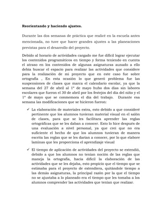Reorientando y haciendo ajustes.
Durante las dos semanas de práctica que realicé en la escuela antes
mencionada, no tuve que hacer grandes ajustes a las planeaciones
previstas para el desarrollo del proyecto.
Debido al horario de actividades cargado me fue difícil lograr ejecutar
los contenidos programáticos en tiempo y forma teniendo en cuenta
el atraso en los contenidos de algunas asignaturas aunado a ello
debía buscar el espacio para realizar las actividades que considere
para la realización de mi proyecto que en este caso fue sobre
ortografía , En esta ocasión lo que generó problema fue las
suspensiones de clases que marca el calendario escolar, ya que la
semana del 27 de abril al 1º de mayo hubo dos días sin labores
escolares que fueron el 30 de abril por los festejos del día del niño y el
1º de mayo que se conmemora el día del trabajo. Durante esa
semana las modificaciones que se hicieron fueron:
 La elaboración de materiales extra, esto debido a que consideré
pertinente que los alumnos tuvieran material visual en el salón
de clases, para que se les facilitara aprender las reglas
ortográficas que se les daban a conocer. Esto lo hice después de
una evaluación a nivel personal, ya que creí que no era
suficiente el hecho de que los alumnos tuvieran de manera
escrita las reglas que se les darían a conocer, por lo que elabore
laminas que les proporciona el aprendizaje visual
 El tiempo de aplicación de actividades del proyecto se extendió,
debido a que los alumnos no tenían noción de las reglas que
maneja la ortografía, hacía difícil la elaboración de las
actividades que se les dejaba, esto propicio que el tiempo que se
estimaba para el proyecto de extendiera, quitándole tiempo a
las demás asignaturas, la principal razón por la que el tiempo
no se ajustaba a lo planeado era el tiempo que les tomaba a los
alumnos comprender las actividades que tenían que realizar.
 