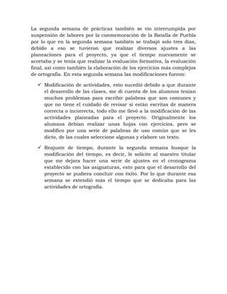 La segunda semana de prácticas también se vio interrumpida por
suspensión de labores por la conmemoración de la Batalla de Puebla
por lo que en la segunda semana también se trabajó solo tres días,
debido a eso se tuvieron que realizar diversos ajustes a las
planeaciones para el proyecto, ya que el tiempo nuevamente se
acortaba y se tenía que realizar la evaluación formativa, la evaluación
final, así como también la elaboración de los ejercicios más complejos
de ortografía. En esta segunda semana las modificaciones fueron:
 Modificación de actividades, esto sucedió debido a que durante
el desarrollo de las clases, me di cuenta de los alumnos tenían
muchos problemas para escribir palabras que son comunes y
que no tiene el cuidado de revisar si están escritas de manera
correcta o incorrecta, todo ello me llevó a la modificación de las
actividades planeadas para el proyecto. Originalmente los
alumnos debían realizar unas hojas con ejercicios, pero se
modifico por una serie de palabras de uso común que se les
dicto, de las cuales seleccione algunas y elabore un texto.
 Reajuste de tiempo, durante la segunda semana busque la
modificación del tiempo, es decir, le solicite al maestro titular
que me dejara hacer una serie de ajustes en el cronograma
establecido con las asignaturas, esto para que el desarrollo del
proyecto se pudiera concluir con éxito. Por lo que durante esa
semana se extendió más el tiempo que se dedicaba para las
actividades de ortografía.
 