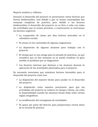Reporte analítico y reflexivo.
Durante el desarrollo del proyecto se presentaron varios factores que
fueron desfavorables, esto debido a que se tenían contemplado dos
semanas completas de práctica, pero debido a los factores
desfavorables el desarrollo del proyecto no se llevo a cabo con todas
las actividades que se tenían previstas, a continuación se mencionan
los factores negativos:
 La suspensión de clases por días festivos marcados en el
calendario escolar.
 El atraso en los contenidos de algunas asignaturas.
 La disposición de algunos alumnos para trabajar con el
proyecto.
 El tiempo que se nos otorgo para la jornada de prácticas, ya que
considero que en dos semanas no se puede erradicar en gran
medida el problema que se diagnosticó.
 Los factores externos que distraen a los alumnos durante la
aplicación de las actividades planteadas para el proyecto.
Es necesario mencionar que existieron factores favorables para el
desarrollo del proyecto como son:
 La disposición del maestro titular para ayudar en el desarrollo
del proyecto.
 La disposición como maestra practicante para que las
actividades del proyecto se realicen en tiempo y forma, así como
la disponibilidad cuando los alumnos tenían duda sobre ciertas
reglas ortográficas
 La modificación del cronograma de actividades.
 El apoyo por parte del director para proporcionar ciertos datos
de la escuela de práctica.
 