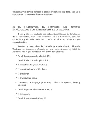 cotidiana y lo llevan consigo a grados superiores en donde les va a
costar más trabajo rectificar su problema.
B) EL DIAGNÓSTICO: EL CONTEXTO, LOS SUJETOS
INVOLUCRADOS Y LAS EXPERIENCIAS DE LA PRÁCTICA.
- Descripción del contexto socioeducativo: Número de habitantes
de la comunidad, nivel socioeconómico de sus habitantes, servicios
educativos y de salud con que cuenta, medios de transporte y/o
comunicación.
- Sujetos involucrados: La escuela primaria Josefa Hurtado
Trujeque se encuentra ubicada en una zona urbana, el total de
personal con el que cuenta la escuela es el siguiente:
 Total de alumnos del plantel: 271
 Total de docentes del plantel: 11
 2 maestros de apoyo (USAER)
 1 maestro de educación física
 1 psicologo
 1 trabajadora social
 1 maestro de lenguaje (itinerante, 2 dias a la semana, lunes y
viernes)
 Total de personal administrativo: 2
 1 intendente
 Total de alumnos de clase 23
 