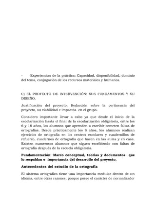 - Experiencias de la práctica: Capacidad, disponibilidad, dominio
del tema, conjugación de los recursos materiales y humanos.
C) EL PROYECTO DE INTERVENCIÓN: SUS FUNDAMENTOS Y SU
DISEÑO.
Justificación del proyecto: Redacción sobre la pertinencia del
proyecto, su viabilidad e impactos en el grupo.
Considero importante llevar a cabo ya que desde el inicio de la
escolarización hasta el final de la escolarización obligatoria, entre los
6 y 18 años, los alumnos que aprenden a escribir cometen faltas de
ortografías. Desde prácticamente los 8 años, los alumnos realizan
ejercicios de ortografía en los centros escolares y cuadernillos de
refuerzo, cuadernos de ortografía que hacen en las aulas y en casa.
Existen numerosos alumnos que siguen escribiendo con faltas de
ortografía después de la escuela obligatoria.
Fundamentación: Marco conceptual, teorías y documentos que
lo respaldan e importancia del desarrollo del proyecto.
Antecedentes del estudio de la ortografía
El sistema ortográfico tiene una importancia medular dentro de un
idioma, entre otras razones, porque posee el carácter de normalizador
 
