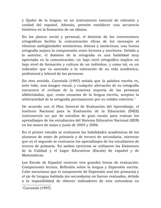 y fijador de la lengua; es un instrumento esencial de cohesión y
unidad del español. Además, permite establecer una secuencia
histórica en la formación de un idioma.
En los planos social y personal, el dominio de las convenciones
ortográficas facilita la comunicación eficaz de los mensajes al
eliminar ambigüedades semánticas, léxicas y sintácticas; una buena
ortografía mejora la comprensión entre lectores y escritores. Debido a
lo anterior, el dominio de la ortografía es una habilidad muy
apreciada en la comunicación; un bajo nivel ortográfico implica un
bajo nivel de formación y cultura de un individuo, y como tal, es un
indicador que va asociado a la valoración de su vida académica,
profesional y laboral de las personas.
En otro sentido, Carratalá (1997) señala que la palabra escrita es,
ante todo, una imagen visual, y cualquier alteración de su ortografía
encuentra el rechazo de la inmensa mayoría de las personas
alfabetizadas, que, como usuarias de la lengua escrita, aceptan la
arbitrariedad de la ortografía precisamente por su validez colectiva.1
De acuerdo con el Plan General de Evaluación del Aprendizaje, el
Instituto Nacional para la Evaluación de la Educación (INEE)
instrumentó un par de estudios de gran escala para evaluar los
aprendizajes de los estudiantes del Sistema Educativo Nacional (SEN)
en los meses de mayo y junio de 2005 y 2006.
En el primer estudio se evaluaron las habilidades académicas de los
alumnos de sexto de primaria y de tercero de secundaria, mientras
que en el segundo se evaluaron los aprendizajes de los estudiantes de
tercero de primaria. En ambos ejercicios se utilizaron los Exámenes
de la Calidad y el Logro Educativos (Excale) de español y de
Matemáticas.
Los Excale de Español tuvieron tres grandes líneas de evaluación:
Comprensión lectora, Reflexión sobre la lengua y Expresión escrita.
Cabe mencionar que el componente de Expresión oral (en primaria) y
el eje de Lengua hablada (en secundaria) no fueron evaluados, debido
a la imposibilidad de obtener indicadores de esta naturaleza en
1
Carratalá (1997)
 