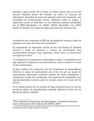 pruebas a gran escala. Por lo tanto, se desea aclarar que el uso del
término Español dentro del informe, se limita al conjunto de
indicadores obtenidos en estas tres grandes líneas de evaluación. Los
resultados de Comprensión lectora, Reflexión sobre la lengua y
Expresión escrita se describen en tres informes técnicos publicados
por el INEE (Backhoff y col. 2006ª; 2006b; Backhoff y col. 2007)
donde se detallan los niveles de logro educativo que alcanzan los
estudiantes que componen el SEN de los grados de tercero y sexto de
primaria, así como de tercero de secundaria.2
El componente de Expresión escrita de los tres Excale de Español
(tercero y sexto de primaria y tercero de secundaria) tuvo
características técnicas muy especiales. Entre éstas se encuentran
las siguientes cinco:
1) consistieron de respuestas construidas; es decir, el estudiante tuvo
que redactar la respuesta y no seleccionarla, como sucedió en el resto
de las evaluaciones,
2) para calificar las respuestas de los estudiantes se desarrollaron
rúbricas (o reglas de puntuación) con el fin de que un grupo de
especialistas entrenados pudieran evaluar de forma homogénea y
consistente a todos los estudiantes, 3) la muestra de estudiantes tuvo
representatividad nacional, pero no estatal, como en el resto de los
Excale.
4) el establecimiento de los niveles de logro educativo para el caso de
escritura siguió un procedimiento especial, distinto al resto de los
Excale de opción múltiple3
.
2
Plan General de Evaluación del Aprendizaje, el Instituto Nacional
para la Evaluación de la Educación (INEE), 2005
3
*Los niveles de logro educativo, o estándares de ejecución, son categorías amplias de los conocimientos y
habilidades escolares que logran adquirir los estudiantes.
 