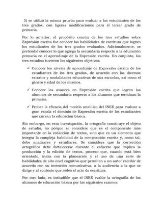 5) se utilizó la misma prueba para evaluar a los estudiantes de los
tres grados, con ligeras modificaciones para el tercer grado de
primaria.
Por lo anterior, el propósito común de los tres estudios sobre
Expresión escrita fue conocer las habilidades de escritura que logran
los estudiantes de los tres grados evaluados. Adicionalmente, se
pretendió conocer lo que agrega la secundaria respecto a la educación
primaria en el aprendizaje de la Expresión escrita. En conjunto, los
tres estudios tuvieron los siguientes objetivos:
 Conocer los niveles de aprendizaje de Expresión escrita de los
estudiantes de los tres grados, de acuerdo con los diversos
estratos y modalidades educativas de sus escuelas, así como el
género y edad de los mismos.
 Conocer los avances en Expresión escrita que logran los
alumnos de secundaria respecto a los alumnos que terminan la
primaria.
 Probar la eficacia del modelo analítico del INEE para evaluar a
gran escala el dominio de Expresión escrita de los estudiantes
que cursan la educación básica.
Sin embargo, en esta investigación, la ortografía constituye el objeto
de estudio, no porque se considere que es el componente más
importante en la redacción de textos, sino que es un elemento que
integra la compleja habilidad de la composición escrita y, como tal,
debe analizarse y estudiarse. Se considera que la corrección
ortográfica debe fortalecerse durante el esfuerzo que implica la
producción y la edición de textos, proceso que, cuando está bien
orientado, inicia con la planeación y el uso de una serie de
habilidades de alto nivel cognitivo que permiten a un autor escribir de
acuerdo con su intención comunicativa, a la audiencia a la que se
dirige y al contexto que rodea el acto de escritura.
Por otro lado, es ineludible que el INEE evalúe la ortografía de los
alumnos de educación básica por las siguientes razones:
 