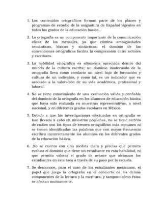 1. Los contenidos ortográficos forman parte de los planes y
programas de estudio de la asignatura de Español vigentes en
todos los grados de la educación básica.
2. La ortografía es un componente importante de la comunicación
eficaz de los mensajes, ya que elimina ambigüedades
semánticas, léxicas y sintácticas: el dominio de las
convenciones ortográficas facilita la comprensión entre lectores
y escritores.
3. La habilidad ortográfica es altamente apreciada dentro del
mundo de la cultura escrita; un dominio inadecuado de la
ortografía lleva como corolario un nivel bajo de formación y
cultura de un individuo, y como tal, es un indicador que va
asociado a la valoración de su vida académica, profesional y
laboral.
4. No se tiene conocimiento de una evaluación válida y confiable
del dominio de la ortografía en los alumnos de educación básica
que haya sido realizada en muestras representativas, a nivel
nacional, y en diferentes grados escolares en México.
5. Debido a que las investigaciones efectuadas en ortografía se
han llevada a cabo en muestras pequeñas, no se tiene certeza
de cuáles son los tipos de errores ortográficos más comunes ni
se tienen identificadas las palabras que con mayor frecuencia
escriben incorrectamente los alumnos en los diferentes grados
de la educación básica.
6. .No se cuenta con una medida clara y precisa que permita
evaluar el dominio que tiene un estudiante en esta habilidad, ni
que permita valorar el grado de avance que alcanzan los
estudiantes en esta área a través de su paso por la escuela.
7. Se desconoce, para el caso de los estudiantes mexicanos, el
papel que juega la ortografía en el concierto de los demás
componentes de la lectura y la escritura, y tampoco cómo éstos
se afectan mutuamente.
 
