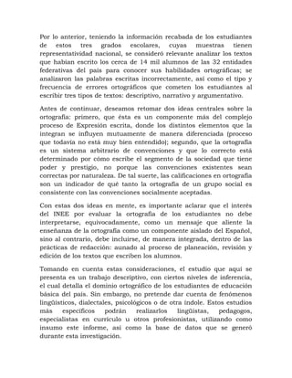 Por lo anterior, teniendo la información recabada de los estudiantes
de estos tres grados escolares, cuyas muestras tienen
representatividad nacional, se consideró relevante analizar los textos
que habían escrito los cerca de 14 mil alumnos de las 32 entidades
federativas del país para conocer sus habilidades ortográficas; se
analizaron las palabras escritas incorrectamente, así como el tipo y
frecuencia de errores ortográficos que cometen los estudiantes al
escribir tres tipos de textos: descriptivo, narrativo y argumentativo.
Antes de continuar, deseamos retomar dos ideas centrales sobre la
ortografía: primero, que ésta es un componente más del complejo
proceso de Expresión escrita, donde los distintos elementos que la
integran se influyen mutuamente de manera diferenciada (proceso
que todavía no está muy bien entendido); segundo, que la ortografía
es un sistema arbitrario de convenciones y que lo correcto está
determinado por cómo escribe el segmento de la sociedad que tiene
poder y prestigio, no porque las convenciones existentes sean
correctas por naturaleza. De tal suerte, las calificaciones en ortografía
son un indicador de qué tanto la ortografía de un grupo social es
consistente con las convenciones socialmente aceptadas.
Con estas dos ideas en mente, es importante aclarar que el interés
del INEE por evaluar la ortografía de los estudiantes no debe
interpretarse, equivocadamente, como un mensaje que aliente la
enseñanza de la ortografía como un componente aislado del Español,
sino al contrario, debe incluirse, de manera integrada, dentro de las
prácticas de redacción: aunado al proceso de planeación, revisión y
edición de los textos que escriben los alumnos.
Tomando en cuenta estas consideraciones, el estudio que aquí se
presenta es un trabajo descriptivo, con ciertos niveles de inferencia,
el cual detalla el dominio ortográfico de los estudiantes de educación
básica del país. Sin embargo, no pretende dar cuenta de fenómenos
lingüísticos, dialectales, psicológicos o de otra índole. Estos estudios
más específicos podrán realizarlos lingüistas, pedagogos,
especialistas en currículo u otros profesionistas, utilizando como
insumo este informe, así como la base de datos que se generó
durante esta investigación.
 