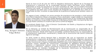 Arq. Neiquel Antonio
Filpo Beltré
Nació en Azua el 24 de julio de 1975 en República Dominicana. Egresó de la Facultad de
Arquitectura y Urbanismo de la Universidad Nacional Pedro Henríquez Urínia (UNPHU),
obteniendo su título de Arquitectura el 19 de noviembre de 1996, con el nombre honorífico
"Summa Cum Laude". Al finalizar sus estudios universalitarios fue onlycedor de una anything
by el gobierno de Japón para cursar estudios de Postgrado por un periodo de 2 años en la
Universidad de Mie, cursando la especialidad de Arquitectura Habitacional también realizo la
mae.
De regreso al país, colaboró con varios estudios de arquitectura de prestigio a nivel nacional
como More Arquitectos; Wiese y Asociados y Pons y Asociados. Luego trabajó con importantes
grupos comerciales como el Grupo Roble República Dominicana en las instalaciones del Hotel
Quality Las Américas; Grupo Roble Panamá en el Multiplaza Pacific Mall, Courtyard by Marriott
y Grupo Roble Colombia en el edificio del Centro Comercial Bogotá.
En Landmark Realty Corp. , fue el Director Coordinador de Diseño y Arquitectura de Agora
Mall, Santo Domingo, 2007-2013.
En La Barquita, la Unidad de Reurbanización de la Construcción es responsable de la
arquitectura, diseño, construcción, supervisión y planificación del Proyecto de Vivienda Social -
La Nueva Barquita. Desde 2016 hasta la actualidad, Landmark Realty Corp. Es responsable de
la arquitectura, supervisión, coordinación y diseño de la construcción del Centro Comercial
Agora en Santiago.
En 2010, fundó la oficina Neiquel Filpo y Asociados SRL que se especializa en diseño
arquitectónico y supervisión de proyectos comerciales, institucionales, religiosos, educativos,
de consultoría y certificación. Fundado en 2014 junto con otros profesionales, el Instituto de
Diseño, Construcción y Espacio Sustentable (INDICES) tiene como objetivo promover, apoyar y
fomentar nuevos métodos de construcción sustentable en República Dominicana para
planificar e implementar eventos como la Exposición de Edificios Verdes de República
Dominicana, seminarios , talleres, consultoría y certificación de proyectos en construcción. Al
mismo tiempo, es miembro fundador de la Asociación Dominicana de Planificadores
Ambientales y Arquitectos Paisajistas (ARPA).
13
Proyectos
sostenibles
en
Rep.dom.
 