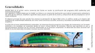 Generalidades
AGORA Mall es el primer centro comercial del Caribe en recibir la certificación del programa LEED Leadership and
Environmental Design.
(Ver Apéndice 1) Desarrollado por el USGBC, se refiere a un sistema de clasificación que mide el cumplimiento ambiental y
de salud de los edificios. Diseñarlo siguiendo estas pautas es parte de la visión y compromiso de los propietarios con el
medio ambiente.
El objetivo principal de este estudio fue analizar la percepción de Agora Mall como un edificio verde y el impacto del
programa de sostenibilidad ambiental, así como cómo comunicar acciones, alcances y resultados socialmente responsables
al público.
A través de acciones ambientalmente sostenibles, las empresas buscan proyectar una imagen de compromiso con el medio
ambiente y la sociedad, en ocasiones desde el inicio, incluso dentro de procesos internos que permitan el uso y
aprovechamiento eficiente de los recursos ambientales es el principio corporativo. el desarrollo de estas acciones van
desde el uso de materiales reciclados recursos recursos naturales.
16
Proyectos
sostenibles
en
Rep.dom.
 