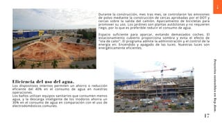Durante la construcción, mes tras mes, se controlaron las emisiones
de polvo mediante la construcción de cercas aprobadas por el DOT y
cercas sobre la salida del camión. Aparcamiento de bicicletas para
promover su uso. Los jardines son plantas autóctonas y no requieren
riego, por lo que es preferible reducir el consumo de agua.
Espacio suficiente para aparcar, evitando demasiados coches. El
estacionamiento cubierto proporciona sombra y evita el efecto de
"isla de calor". El programa admite la administración y el control de la
energía en: Encendido y apagado de las luces. Nuestras luces son
energéticamente eficientes.
Eficiencia del uso del agua.
Los dispositivos internos permiten un ahorro o reducción
eficiente del 40% en el consumo de agua en nuestras
operaciones.
Los baños utilizan equipos sanitarios que consumen menos
agua, y la descarga inteligente de los inodoros ahorra un
30% en el consumo de agua en comparación con el uso de
electrodomésticos comunes.
17
Proyectos
sostenibles
en
Rep.dom.
 