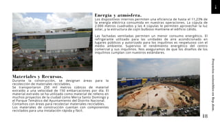 Energía y atmósfera.
Los dispositivos internos permiten una eficiencia de hasta el 11,23% de
la energía eléctrica consumida en nuestras operaciones. La cúpula de
2.000 metros cuadrados y las 4 cúpulas le permiten aprovechar la luz
solar, y la estructura de cojín bulboso mantiene el edificio cálido.
Las fachadas ventiladas permiten un menor consumo energético. El
refrigerante utilizado para las unidades de aire acondicionado en
lugares públicos y autorizado para los inquilinos es respetuoso con el
medio ambiente. Superviso el rendimiento energético del centro
comercial y sus inquilinos. Nos aseguramos de que los diseños de los
inquilinos cumplan con nuestros estándares.
Materiales y Recursos.
Durante la construcción, se designan áreas para la
recolección de materiales reciclables.
Se transportaron 250 mil metros cúbicos de material
extraído a una velocidad de 150 embarcaciones por día. El
material extraído se ha utilizado como material de relleno en
muchos proyectos de la ciudad como Merca Santo Domingo y
el Parque Temático del Ayuntamiento del Distrito Nacional.
Contamos con áreas para recolectar materiales reciclables.
Los materiales de construcción cuentan con componentes
reciclados para una instalación rápida y fácil.
18
Proyectos
sostenibles
en
Rep.dom.
 