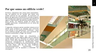 Primero, refutemos dos mitos bien extendidos.
No, un edificio no es “verde“ por tener una
jardín vertical en sus paredes. Al contrario, el
gasto de agua para mantenerlo sumado al gasto
de energía que requiere la bomba que llevará el
agua a cada escalón de plantas puede hacerlo...
poco verde. Un edificio verde no tiene una
imagen particular, simplemente es un tema de
desempeño.
Y segundo, tampoco poner paneles solares en el
techo para producir la energía que consume
hace verde a una edificación. Entonces... ¿qué
es un edificio verde? ¿Es más caro construir de
manera sostenible? ¿“Paga“ ser verde?
Neiquel Antonio Filpo es arquitecto y
responsable de que Ágora Mall sea un edificio
verde desde que se concibió en planos hasta
ahora, cinco años después de que este centro
comercial consiguiera la certificación LEED
(Leadership in Energy Environmental Design) en
su nivel Plata, una de las más exigentes
internacionalmente reconocidas. Una
conversación con él ayudará a entender los
conceptos.
Por que somos un edificio verde?
20
Proyectos
sostenibles
en
Rep.dom.
 
