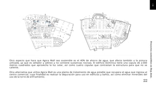 Otro aspecto que hace que Agora Mall sea sostenible es el 40% de ahorro de agua, que afecta también a la pintura
utilizada, ya que es sellador y aditivo y no contiene sustancias nocivas. El edificio Dominica tiene una cúpula de 2.000
metros cuadrados que aprovecha la luz solar, así como cuatro cúpulas que contrastan la estructura para que no se
caliente.
Otra alternativa que utiliza Agora Mall es una planta de tratamiento de agua potable que recupera el agua que ingresa al
centro comercial, cuya finalidad es realizar la depuración para uso en edificios y baños, así como eliminar minerales del
uso de la torre de enfriamiento.
22
Proyectos
sostenibles
en
Rep.dom.
 