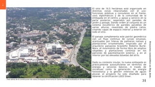 Foto aérea de la construccion de nueva Embajada Americana en Santo Domingo localizada en Arroyo Hondo
El sitio de 16.5 hectáreas está organizado en
distintas zonas relacionadas con el uso:
funciones públicas y consulares en el frente,
usos diplomáticos y de la comunidad de la
embajada en el centro, y apoyo y servicio en la
parte posterior, separados por paredes de
jardín y paisaje. Dando orden al conjunto es un
sistema escultórico de paredes paralelas de
varias alturas, revestidas de piedra caliza,
creando capas de espacio interior y exterior en
todo el sitio.
El paisaje complementa este patrón geométrico
con un flujo continuo de curvas sinuosas,
acentuadas por hileras de palmeras nativas y
plantaciones ornamentales. Inspirado por el
arquitecto paisajista brasileño Roberto Burle-
Marx, el movimiento de forma libre de amplios
céspedes y plantaciones continúa en los
patrones de pavimentación exterior, y en el
interior por las elevadas bóvedas del atrio.
Dado su contexto insular, la nueva embajada es
prácticamente autosuficiente en términos de
energía y servicios básicos. A través de
iniciativas como la generación de energía
fotovoltaica y la gestión intensiva de aguas
pluvial, el proyecto ha sido diseñado para
obtener la certificación LEED Silver.
31
Proyectos
sostenibles
en
Rep.dom.
 