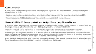 Construcción
•Una licitación para el diseño y construcción del complejo fue adjudicado a la empresa Caddell Construction Company LLC
en septiembre de 2010.
• La construcción de las nuevas instalaciones comenzaron en la primavera de 2011 y se concluyeron en junio de 2014.
• Se estima que unos 1,800 trabajadores participaron en la construcción de la nueva embajada.
Sostenibilidad/ Características Amigables al medioambiente
• El edificio se ha registrado con el Consejo Verde de los EE.UU (Green Building Council) y obtubo la Certificación de
Liderazgo en Energía y Diseño Ambiental (LEED ®) de plata, y logrór la certificación LEED Gold.
• La nueva Embajada utiliza energía libre de emisiones de un generador fotovoltaico de unos 345 kilovatios (kW).
• La Embajada está proyectada a reducir en un 35% los costos de electricidad en comparación con un edificio convencional.
Estos ahorros de energía se logran mediante el uso de iluminación LED (luz emisora de diodo) en el complejo, ascensores
de tracción eléctrica y frecuencias distintas para las bombas, ventiladores y motores.
• Una planta de tratamiento de aguas residuales in-situ reutiliza el agua para la irrigación de las plantas del complejo que
fueron cuidadosamente seleccionado para reducir la cantidad requerida de riego.
33
Proyectos
sostenibles
en
Rep.dom.
 