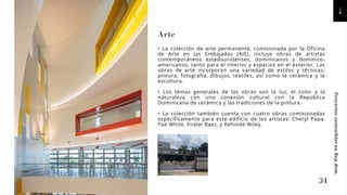 Arte
• La colección de arte permanente, comisionada por la Oficina
de Arte en las Embajadas (AIE), incluye obras de artistas
contemporáneos estadounidenses, dominicanos y dominico-
americanos, tanto para el interior y espacios en el exterior. Las
obras de arte incorporan una variedad de estilos y técnicas:
pintura, fotografía, dibujos, textiles, así como la cerámica y la
escultura.
• Los temas generales de las obras son la luz, el color y la
naturaleza con una conexión cultural con la República
Dominicana de cerámica y las tradiciones de la pintura.
• La colección también cuenta con cuatro obras comisionadas
específicamente para este edificio de los artistas: Cheryl Papa,
Pae White, Firelei Baez, y Kehinde Wiley.
34
Proyectos
sostenibles
en
Rep.dom.
 