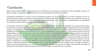 Nuestro mejor entendimiento en estos proyectos en lo sostenible, es que promueve la satisfacción de las necesidades humanas, sin
poner en peligro la capacidad de las generaciones futuras para satisfacer sus propias necesidades.
El desarrollo sustentable en sí mismo nos da la ventaja de preservar los recursos naturales y así cuidar el planeta; Crece en el
desarrollo humano. Existe una tendencia mundial hacia la conservación del medio ambiente, pero esto no es suficiente. Por ello, se
ha impulsado e implementado un nuevo concepto de desarrollo económico, social y ambiental: la sustentabilidad. La sostenibilidad
es una alternativa para prevenir y revertir los daños al planeta.
El desarrollo sostenible promueve la satisfacción de la necesidad humana, sin afectar la capacidad de las generaciones futuras
mencionadas de acuerdo con sus necesidades, el desarrollo sostenible tiene como objetivo lograr el equilibrio entre las necesidades
sociales y la protección del medio ambiente., Más que nada que no hagan para tener un sistema político democrático en el que los
ciudadanos pueden participar, una economía es una función asequible para crear excedentes y conocimientos técnicos de forma
independiente y contínua, el sistema de producción respeta y conserva la sostenibilidad del medio ambiente, evitando la creación de
residuos contaminantes, un núcleo del sistema público que resuelve constantemente al encontrar soluciones, siempre respetando la
biodiversidad y el medio ambiente, el sistema internacional promueve métodos financieros y comerciales sostenibles, una agencia
de gestión flexible y con la capacidad de arreglar errores automáticos de curación, por lo que el desarrollo sostenible nos da de
manera beneficiosa una ventaja para mantener los recursos naturales y, por lo tanto, cuidar el planeta, aumentando en crecimineto
humano y tridimensional del desarrollo sostenible, esto es: desarrollo económico, social y ecológico, esto nos ayudará a detener y
revertir las lesiones planetarias y, por otro lado, es importante necesitar recordar que el objetivo del desarrollo sostenible es
satisfacer las necesidades sin afectar a las generaciones futuras al lograr un desarrollo justo y equitativo.
Conclusión
37
Proyectos
sostenibles
en
Rep.dom.
 