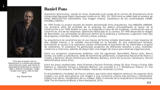 Daniel Pons
Arquitecto dominicano, nacido en Azua. Graduado Cum Laude de la carrera de Arquitectura de la
Universidad Nacional Pedro Henriquez Ureña en el 1992. En 1993 inicia su taller bajo el nombre de
PONS ARQUITECTOS ASOCIADOS, hoy Imagen Urbana. Catedratico de las universidades UNIBE,
PUCMM y UNPHU.
Su arquitectura se caracteriza por el uso masivo de formas simples destinadas a crear espacios de
alta calidad interior y la notable sincronicidad en la fachada. Es una arquitectura honesta,
priorizando al usuario y la respuesta urbana, enfatizando la expresión de los materiales y la gama
de volúmenes. El arquitecto ha gestionado proyectos de diferentes tamaños y usos, viviendas,
comercios e interiores, además de desarrollar una imagen de marca para diversas organizaciones.
En 1993 funda su propio estudio de diseño denominado Pons Arquitectos, hoy IMAGEN URBANA.
Los primeros años de actividad de la empresa los dedicó principalmente al sector de la
construcción y en 1996 diseñó su casa, La Furgovilla o Casa de los Furgones, construcción que se
convirtió en una de las empresas. Operación destacada en su cartera. En 1999 desarrolla la imagen
de Bancrédito, sus actividades se destacan dentro de la empresa y comienzan a aparecer todo tipo
de proyectos, viviendas, hoteles, oficinas y áreas urbanas.
Entre sus proyectos corporativos podemos citar los siguientes: Bancrédito, Banco León, Banco
Caribe, sus sedes y subsidiarias; Sede de Gerente de Jubilaciones, Cooperativa Nacional de Ahorro y
Crédito y Banesco; Museo Dominicano de Béisbol; Banescu. Entre los anuncios: Centenario, Oficina
Administrativa, entre otros.
Entre las áreas residenciales: Vista Oriental y Paraiso Oriental; Jinaka 20; Drac Friosa y Frieza; Villa
Palmyra X; Habitalia Parque y Habitalia Benson; Los Laureles 6 y 7; Residencias Anacon 27: Flia
Flaquer, Flia Carrasquero, Flia Marmolejos, Hacienda, Hacienda II y otras.
Es el presidente y fundador de Futuro Urbano, que tiene como objetivo restaurar los espacios de la
ciudad y sus usos para generar una imagen y una conciencia urbana más positiva y revitalizante.
Publicó tres libros, Compendios de su trabajo, 2004; 4 Visiones de la Arquitectura Contemporánea,
2006 The Architectural Works y Pons Atemporal, 2010.
“Creo que el mayor reto es
demostrarte a ti mismo que puedes
hacer bien las cosas, que tienes la
capacidad de dedicarte en cuerpo y
alma y obtener resultados. Luego
de que crees en ti, todo es más
fácil”
Arq. Daniel Pons
04
 