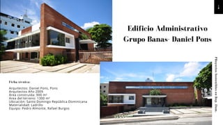 PRoyectos
Sostenibles
en
Rep.
Dom.
Edificio Administrativo
Grupo Banas- Daniel Pons
Ficha técnica:
Arquitectos: Daniel Pons, Pons
Arquitectos Año 2009
Área construída: 900 m²
Área del terreno: 1300 m²
Ubicación: Santo Domingo República Dominicana
Materialidad: Ladrillo
Equipo: Pedro Almonte, Rafael Burgos
 