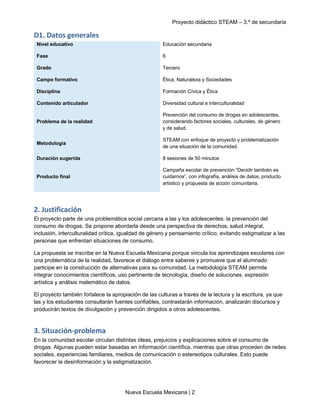 Proyecto didáctico STEAM – 3.º de secundaria
Nueva Escuela Mexicana | 2
D1. Datos generales
Nivel educativo Educación secundaria
Fase 6
Grado Tercero
Campo formativo Ética, Naturaleza y Sociedades
Disciplina Formación Cívica y Ética
Contenido articulador Diversidad cultural e interculturalidad
Problema de la realidad
Prevención del consumo de drogas en adolescentes,
considerando factores sociales, culturales, de género
y de salud.
Metodología
STEAM con enfoque de proyecto y problematización
de una situación de la comunidad.
Duración sugerida 8 sesiones de 50 minutos
Producto final
Campaña escolar de prevención “Decidir también es
cuidarnos”, con infografía, análisis de datos, producto
artístico y propuesta de acción comunitaria.
2. Justificación
El proyecto parte de una problemática social cercana a las y los adolescentes: la prevención del
consumo de drogas. Se propone abordarla desde una perspectiva de derechos, salud integral,
inclusión, interculturalidad crítica, igualdad de género y pensamiento crítico, evitando estigmatizar a las
personas que enfrentan situaciones de consumo.
La propuesta se inscribe en la Nueva Escuela Mexicana porque vincula los aprendizajes escolares con
una problemática de la realidad, favorece el diálogo entre saberes y promueve que el alumnado
participe en la construcción de alternativas para su comunidad. La metodología STEAM permite
integrar conocimientos científicos, uso pertinente de tecnología, diseño de soluciones, expresión
artística y análisis matemático de datos.
El proyecto también fortalece la apropiación de las culturas a través de la lectura y la escritura, ya que
las y los estudiantes consultarán fuentes confiables, contrastarán información, analizarán discursos y
producirán textos de divulgación y prevención dirigidos a otros adolescentes.
3. Situación-problema
En la comunidad escolar circulan distintas ideas, prejuicios y explicaciones sobre el consumo de
drogas. Algunas pueden estar basadas en información científica, mientras que otras proceden de redes
sociales, experiencias familiares, medios de comunicación o estereotipos culturales. Esto puede
favorecer la desinformación y la estigmatización.
 