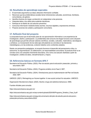 Proyecto didáctico STEAM – 3.º de secundaria
Nueva Escuela Mexicana | 9
16. Resultados de aprendizaje esperados
• El alumnado argumenta sus ideas utilizando información confiable.
• Reconoce que las problemáticas sociales tienen dimensiones culturales, económicas, familiares,
comunitarias y de género.
• Identifica factores de riesgo y protección sin estigmatizar a las personas.
• Interpreta datos y los utiliza para sustentar decisiones.
• Participa en el diseño de una solución preventiva.
• Comunica información mediante textos escritos, recursos digitales y expresiones artísticas.
• Propone acciones de cuidado y participación comunitaria.
17. Reflexión final del proyecto
La propuesta busca que el alumnado pase de una aproximación informativa a una experiencia de
investigación, diseño y participación. La problemática del consumo de drogas funciona como situación
de aprendizaje que permite articular saberes científicos, sociales, culturales, matemáticos, tecnológicos
y artísticos. La incorporación de los siete ejes articuladores se concreta en las decisiones
metodológicas y en las evidencias, evitando tratarlos como contenidos aislados.
Desde una perspectiva pedagógica, el proyecto favorece el desarrollo del pensamiento crítico, la
autonomía, la argumentación, la colaboración y la responsabilidad comunitaria. El producto final no se
concibe como una campaña meramente decorativa, sino como una solución diseñada a partir de
investigación, análisis de datos, retroalimentación y mejora.
18. Referencias básicas en formato APA 7
Secretaría de Educación Pública. (2022). Plan de estudio para la educación preescolar, primaria y
secundaria. SEP.
Secretaría de Educación Pública. (2024). Programa sintético de la Fase 6. SEP.
Secretaría de Educación Pública. (2024). Orientaciones para la implementación del Plan de Estudio
2022. SEP.
UNESCO. (2021). Reimagining our futures together: A new social contract for education. UNESCO.
Organización Mundial de la Salud. (2024). Alcohol, drugs and addictive behaviours. OMS.
Fuentes oficiales para consulta:
https://educacionbasica.sep.gob.mx/
https://educacionbasica.sep.gob.mx/wp-content/uploads/2024/06/Programa_Sintetico_Fase_6.pdf
https://educacionbasica.sep.gob.mx/segundo-aniversario-del-plan-de-estudio-para-la-educacion-
preescolar-primaria-y-secundaria-2022/
 