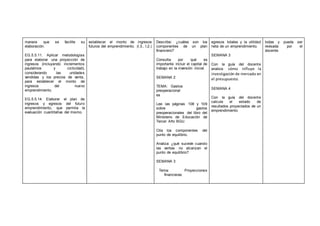 manera que se facilite su
elaboración.
EG.5.5.11. Aplicar metodologías
para elaborar una proyección de
ingresos (incluyendo incrementos
paulatinos y ciclicidad),
considerando las unidades
vendidas y los precios de venta,
para establecer el monto de
ingresos del nuevo
emprendimiento.
EG.5.5.14. Elaborar el plan de
ingresos y egresos del futuro
emprendimiento, que permita la
evaluación cuantitativa del mismo.
establecer el monto de ingresos
futuros del emprendimiento. (I.3., I.2.)
Describe: ¿cuáles son los
componentes de un plan
financiero?
Consulta por qué es
importante incluir el capital de
trabajo en la inversión inicial.
SEMANA 2
TEMA: Gastos
preoperacional
es
Lee las páginas 108 y 109
sobre gastos
preoperacionales del libro del
Ministerio de Educación de
Tercer Año BGU.
Cita los componentes del
punto de equilibrio.
Analiza: ¿qué sucede cuando
las ventas no alcanzan el
punto de equilibrio?
SEMANA 3
Tema: Proyecciones
financieras
egresos totales y la utilidad
neta de un emprendimiento.
SEMANA 3
Con la guía del docente
analiza cómo influye la
investigación de mercado en
el presupuesto.
SEMANA 4
Con la guía del docente
calcula el estado de
resultados proyectados de un
emprendimiento.
todas y pueda ser
revisada por el
docente.
 