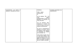 emprendimiento, que permita la
evaluación cuantitativa del mismo.
SEMANA 2
TEMA: Gastos
preoperacional
es
Lee las páginas 108 y 109
sobre gastos
preoperacionales del libro del
Ministerio de Educación de
Tercer Año BGU.
Con los siguientes datos,
establezcan la inversión de
capital de trabajo inicial para el
siguiente emprendimiento.
Se inicia un emprendimiento
dedicado a la compra y venta
de escobas a nivel nacional.
Lo proyectado por unidades
que se venderán es:
Cada escoba se vende a $3 y
el costo para elaborar cada
escoba asciende a $1,80. Los
gastos de transporte son de
$0,25 por escoba y los gastos
fijos son de $800 mensuales.
resultados proyectados de un
emprendimiento.
 