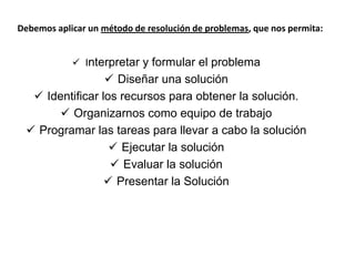 Debemos aplicar un método de resolución de problemas, que nos permita:
 Interpretar y formular el problema
 Diseñar una solución
 Identificar los recursos para obtener la solución.
 Organizarnos como equipo de trabajo
 Programar las tareas para llevar a cabo la solución
 Ejecutar la solución
 Evaluar la solución
 Presentar la Solución
 