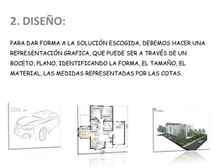 PARA DAR FORMA A LA SOLUCIÓN ESCOGIDA, DEBEMOS HACER UNA
REPRESENTACIÓN GRAFICA, QUE PUEDE SER A TRAVÉS DE UN
BOCETO, PLANO, IDENTIFICANDO LA FORMA, EL TAMAÑO, EL
MATERIAL, LAS MEDIDAS REPRESENTADAS POR LAS COTAS.
2. DISEÑO:
 