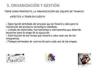 TIENE COMO PROPÓSITO, LA ORGANIZACIÓN DEL EQUIPO DE TRABAJO,
QUE ASPECTOS A TENER EN CUENTA:
3. ORGANIZACIÓN Y GESTIÓN
o Descripción detallada del proceso que se llevará a cabo para la
realización del producto tecnológico diseñado.
o Listado de materiales, herramientas e instrumentos que deberán
necesitar para la etapa de la ejecución.
o Distribución de las tareas que llevará a cabo cada uno de los
integrantes.
oTiempos estimados de concreción para cada una de las etapas.
 
