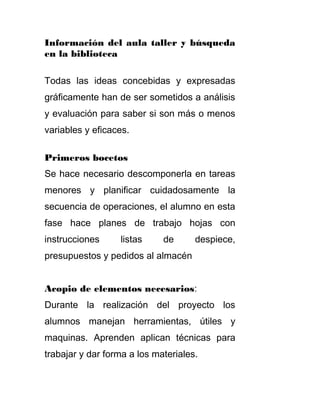 Información del aula taller y búsqueda
en la biblioteca
Todas las ideas concebidas y expresadas
gráficamente han de ser sometidos a análisis
y evaluación para saber si son más o menos
variables y eficaces.
Primeros bocetos
Se hace necesario descomponerla en tareas
menores y planificar cuidadosamente la
secuencia de operaciones, el alumno en esta
fase hace planes de trabajo hojas con
instrucciones listas de despiece,
presupuestos y pedidos al almacén
Acopio de elementos necesarios:
Durante la realización del proyecto los
alumnos manejan herramientas, útiles y
maquinas. Aprenden aplican técnicas para
trabajar y dar forma a los materiales.
 