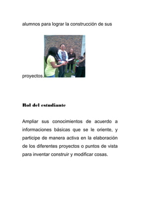 alumnos para lograr la construcción de sus
proyectos.
Rol del estudiante
Ampliar sus conocimientos de acuerdo a
informaciones básicas que se le oriente, y
participe de manera activa en la elaboración
de los diferentes proyectos o puntos de vista
para inventar construir y modificar cosas.
 