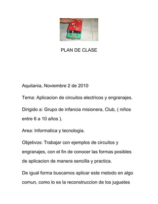 PLAN DE CLASE
Aquitania, Noviembre 2 de 2010
Tema: Aplicacion de circuitos electricos y engranajes.
Dirigido a: Grupo de infancia misionera, Club, ( niños
entre 6 a 10 años ).
Area: Informatica y tecnologia.
Objetivos: Trabajar con ejemplos de circuitos y
engranajes, con el fin de conocer las formas posibles
de aplicacion de manera sencilla y practica.
De igual forma buscamos aplicar este metodo en algo
comun, como lo es la reconstruccion de los juguetes
 