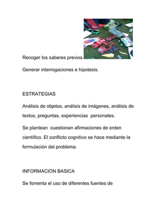 Recoger los saberes previos.
Generar interrogaciones e hipotesis.
ESTRATEGIAS
Análisis de objetos, análisis de imágenes, análisis de
textos, preguntas, experiencias personales.
Se plantean cuestionan afirmaciones de orden
científico. El conflicto cognitivo se hace mediante la
formulación del problema.
INFORMACION BASICA
Se fomenta el uso de diferentes fuentes de
 