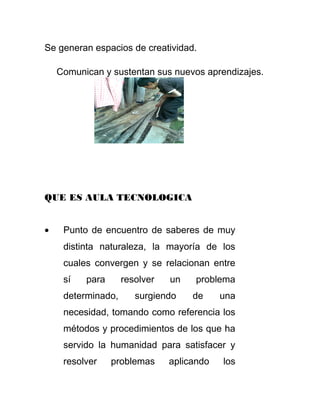 Se generan espacios de creatividad.
Comunican y sustentan sus nuevos aprendizajes.
QUE ES AULA TECNOLOGICA
• Punto de encuentro de saberes de muy
distinta naturaleza, la mayoría de los
cuales convergen y se relacionan entre
sí para resolver un problema
determinado, surgiendo de una
necesidad, tomando como referencia los
métodos y procedimientos de los que ha
servido la humanidad para satisfacer y
resolver problemas aplicando los
 