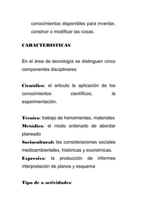 conocimientos disponibles para inventar,
construir o modificar las cosas.
CARACTERISTICAS
En el área de tecnología se distinguen cinco
componentes disciplinares:
Científico: el articulo la aplicación de los
conocimientos científicos, la
experimentación.
Técnico: trabajo de herramientas, materiales
Metódico: el modo ordenado de abordar
planeado
Sociocultural: las consideraciones sociales
medioambientales, históricas y económicas.
Expresivo: la producción de informes
interpretación de planos y esquema
Tipo de a actividades:
 