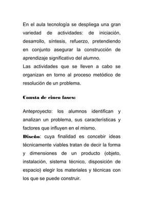 En el aula tecnología se despliega una gran
variedad de actividades: de iniciación,
desarrollo, síntesis, refuerzo, pretendiendo
en conjunto asegurar la construcción de
aprendizaje significativo del alumno.
Las actividades que se lleven a cabo se
organizan en torno al proceso metódico de
resolución de un problema.
Consta de cinco fases:
Anteproyecto: los alumnos identifican y
analizan un problema, sus características y
factores que influyen en el mismo.
Diseño: cuya finalidad es concebir ideas
técnicamente viables tratan de decir la forma
y dimensiones de un producto (objeto,
instalación, sistema técnico, disposición de
espacio) elegir los materiales y técnicas con
los que se puede construir.
 